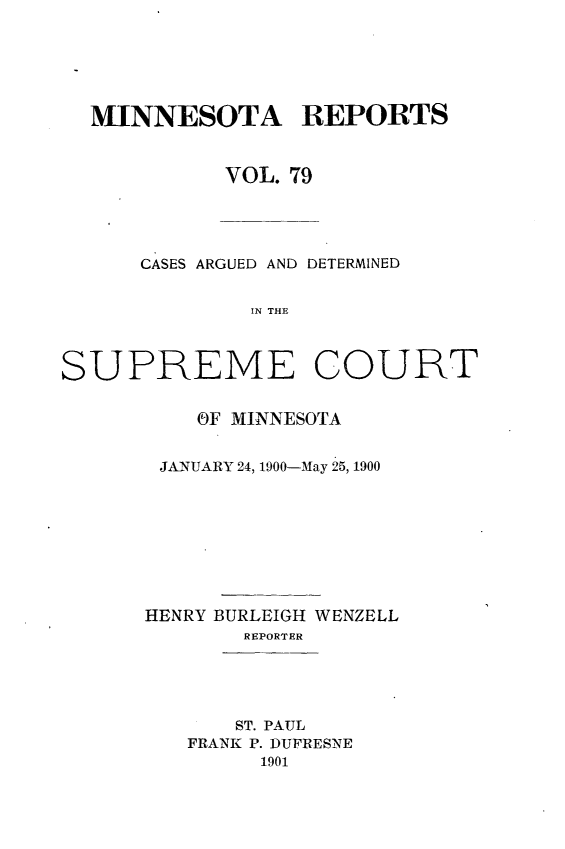 handle is hein.statereports/minrcadscm0079 and id is 1 raw text is: MINNESOTA REPORTS
VOL. 79
CASES ARGUED AND DETERMINED
IN THE
SUPREME COURT

OF MINNESOTA
JANUARY 24, 1900-May 25, 1900
HENRY BURLEIGH WENZELL
REPORTER
ST. PAUL
FRANK P. DUFRESNE
1901


