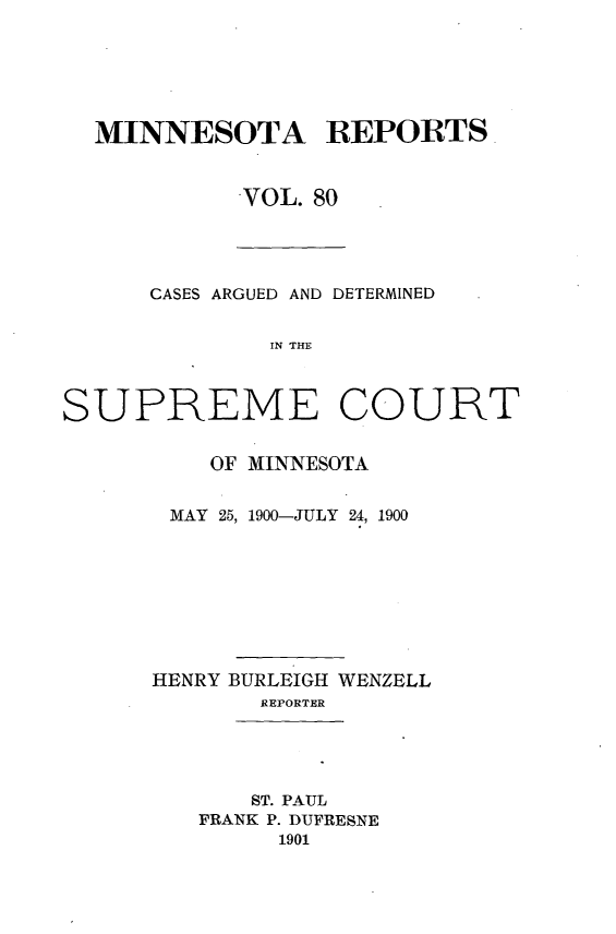 handle is hein.statereports/minrcadscm0080 and id is 1 raw text is: MINNESOTA REPORTS
VOL. 80

CASES ARGUED AND DETERMINED
IN THE
SUPREME COURT

OF MINNESOTA
MAY 25, 1900-JULY 24, 1900
HENRY BURLEIGH WENZELL
REPORTER

ST. PAUL
FRANK P. DUFRESNE
1901


