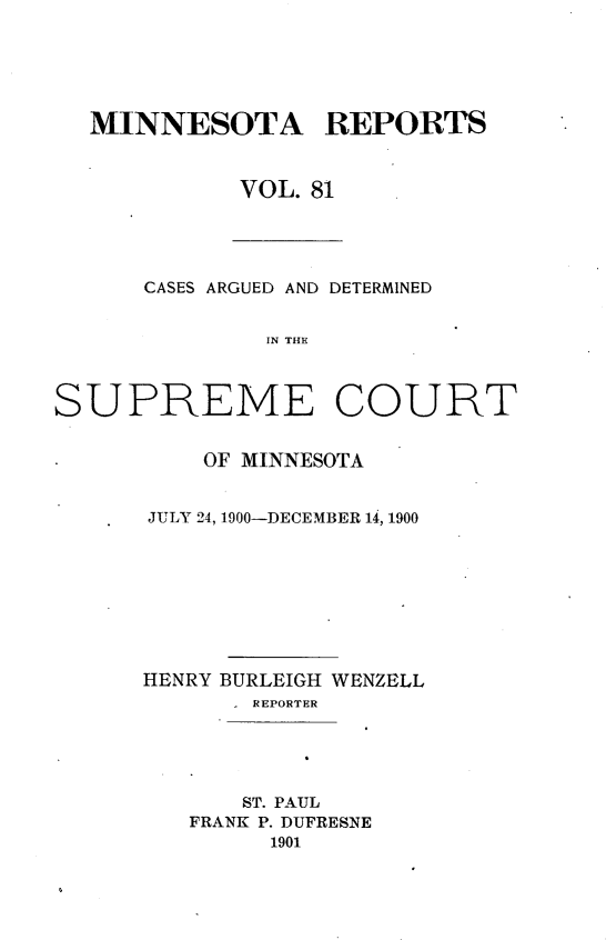 handle is hein.statereports/minrcadscm0081 and id is 1 raw text is: MINNESOTA REPORTS
VOL. 81

CASES ARGUED AND DETERMINED
IN TH C
SUPREME COURT

OF MINNESOTA
JULY 24, 1900-DECEMBER 14, 1900
HENRY BURLEIGH WENZELL
- REPORTER
ST. PAUL
FRANK P. DUFRESNE
1901


