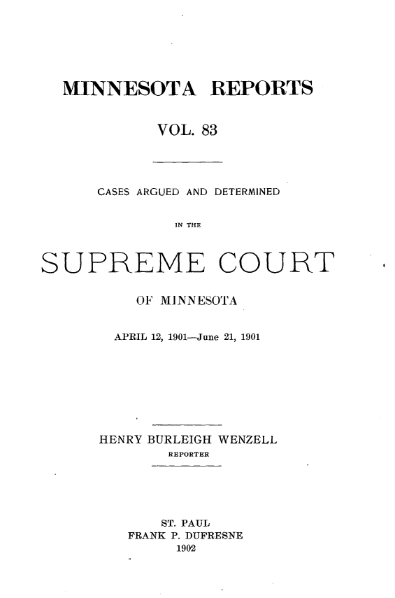 handle is hein.statereports/minrcadscm0083 and id is 1 raw text is: MINNESOTA REPORTS
VOL. 83

CASES ARGUED AND DETERMINED
IN THE
SUPREME COURT

OF MINNESOTA
APRIL 12, 1901-June 21, 1901
HENRY BURLEIGH WENZELL
REPORTER
ST. PAUL
FRANK P. DUFRESNE
1902


