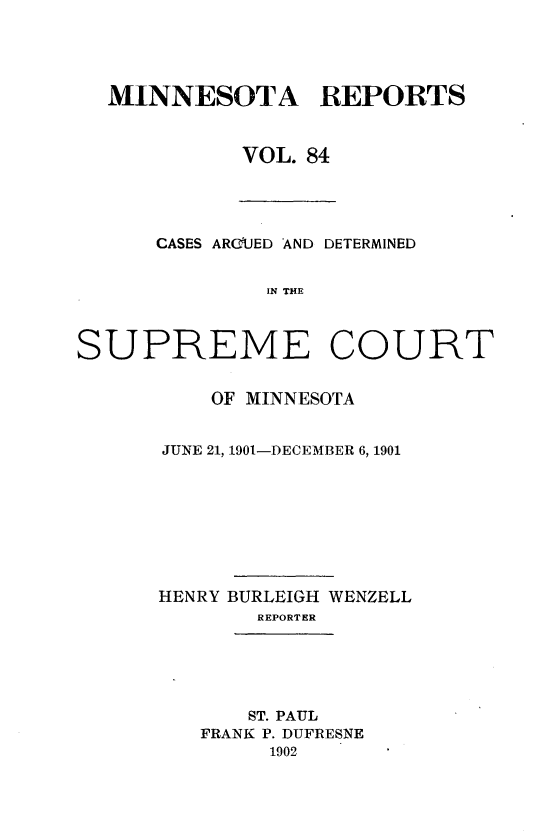 handle is hein.statereports/minrcadscm0084 and id is 1 raw text is: MINNESOTA REPORTS
VOL. 84

CASES ARCUED AND DETERMINED
IN THE
SUPREME COURT

OF MINNESOTA
JUNE 21, 1901-DECEMBER 6, 1901
HENRY BURLEIGH WENZELL
REPORTER

ST. PAUL
FRANK P. DUFRESNE
1902


