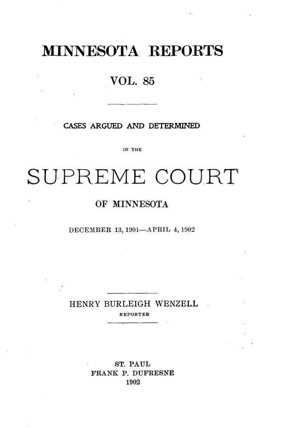 handle is hein.statereports/minrcadscm0085 and id is 1 raw text is: MINNESOTA REPORTS
VOL. 85

CASES ARGUED AND DETERMINED
IN THE
SUPREME COURT

OF MINNESOTA
DECEMBER 13, 1901-APRIL 4, 1902
HENRY BURLEIGH WENZELL
REPORTER
ST. PAUL
FRANK P. DUFRESNE
1902


