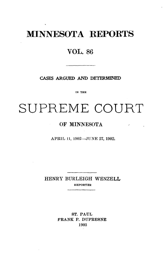 handle is hein.statereports/minrcadscm0086 and id is 1 raw text is: MINNESOTA REPORTS
VOL. 86

CASES ARGUED AND DETERMINED
IN THE
SUPREME COURT

OF MINNESOTA
APRIL 11, 1902-JUNE 27, 1902.
HENRY BURLEIGH WENZELL
REPORTER
ST. PAUL
FRANK P. DUFRESNE
1993


