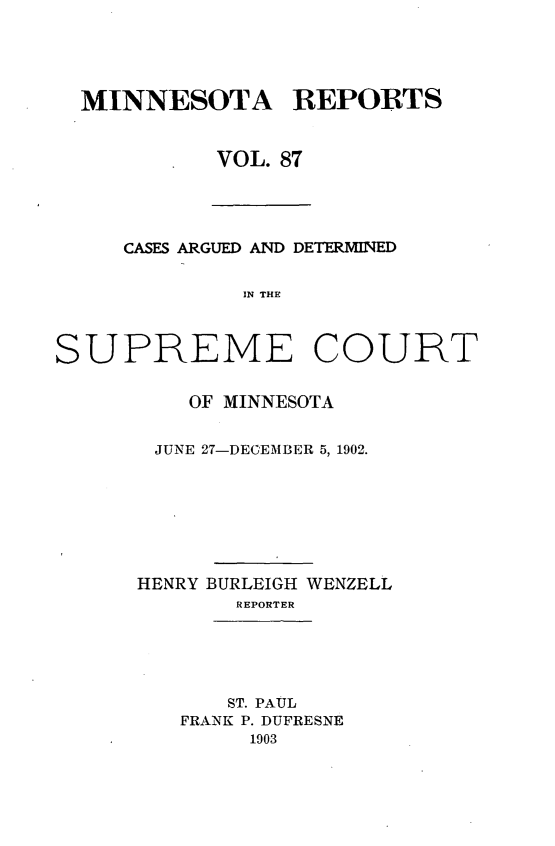 handle is hein.statereports/minrcadscm0087 and id is 1 raw text is: MINNESOTA REPORTS
VOL. 87

CASES ARGUED AND DETERMINED
IN THE
SUPREME COURT

OF MINNESOTA
JUNE 27-DECEMBER 5, 1902.
HENRY BURLEIGH WENZELL
REPORTER
ST. PAUL
FRANK P. DUFRESNE
1903


