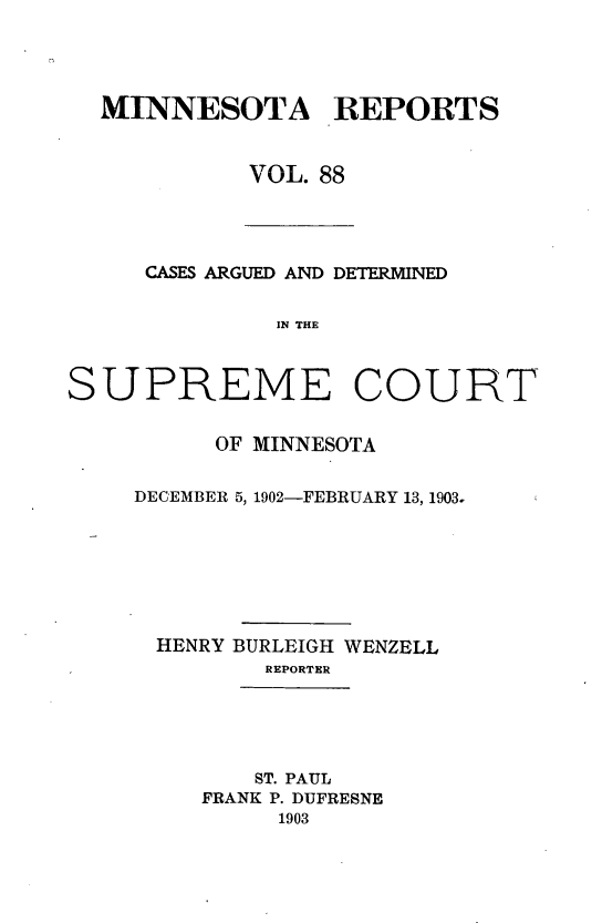 handle is hein.statereports/minrcadscm0088 and id is 1 raw text is: MINNESOTA REPORTS
VOL. 88

CASES ARGUED AND DETERMINED
IN THE
SUPREME COURT

OF MINNESOTA
DECEMBER 5, 1902-FEBRUARY 13, 1903.
HENRY BURLEIGH WENZELL
REPORTER

ST. PAUL
FRANK P. DUFRESNE
1903


