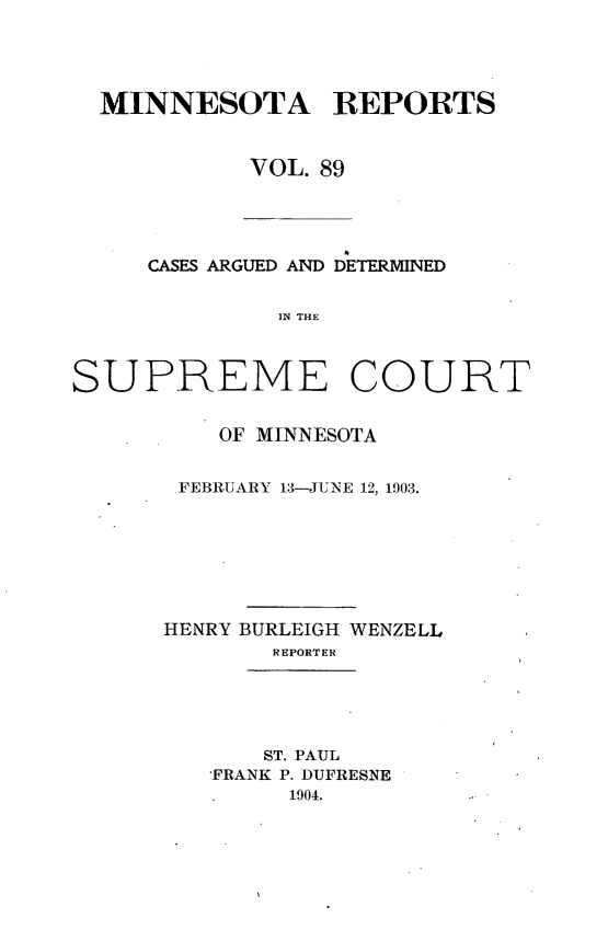 handle is hein.statereports/minrcadscm0089 and id is 1 raw text is: MINNESOTA REPORTS
VOL. 89

CASES ARGUED AND DETERMINED
IN THE
SUPREME COURT

OF MINNESOTA
FEBRUARY 13-JUNE 12, 1903.
HENRY BURLEIGH WENZELL
REPORTER
ST. PAUL
FRANK P. DUFRESNE
1904.


