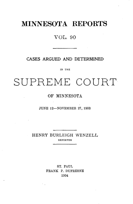 handle is hein.statereports/minrcadscm0090 and id is 1 raw text is: MINNESOTA REPORTS
VOL. 90

CASES ARGUED AND DETERMINED
IN THE
SUPRIEME COURT

OF MINNESOTA
JUNE 12-NOVEMBER 27, 1903
HENRY BURLEIGH WENZELL
REPORTER
ST. PAUL
FRANK P. DUFRESNE
1904


