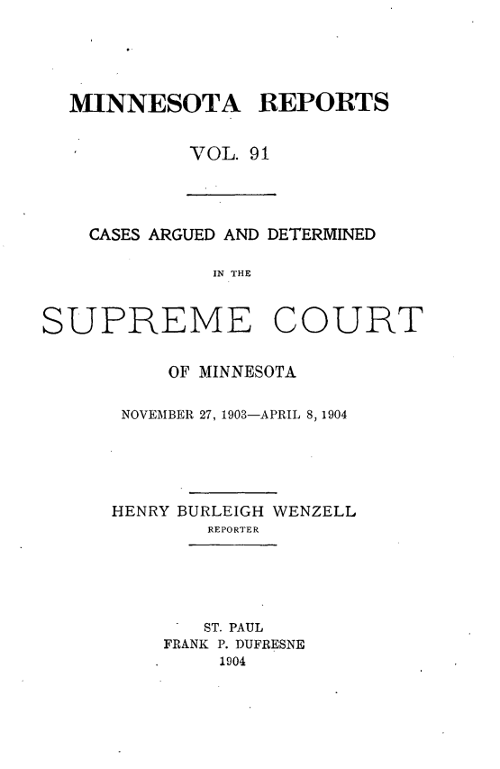 handle is hein.statereports/minrcadscm0091 and id is 1 raw text is: MINNESOTA REPORTS
VOL. 91

CASES ARGUED AND DETERMINED
IN THE
SUPREME COURT

OF MINNESOTA
NOVEMBER 27, 1903-APRIL 8,1904
HENRY BURLEIGH WENZELL
REPORTER

ST. PAUL
FRANK P. DUFRESNE
1904


