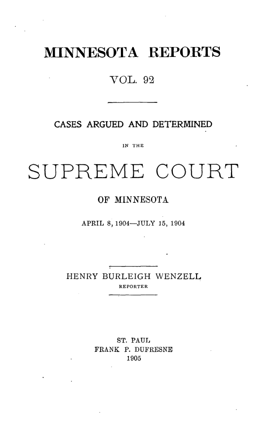 handle is hein.statereports/minrcadscm0092 and id is 1 raw text is: MINNESOTA REPORTS
VOL. 92
CASES ARGUED AND DETERMINED
IN THE
SUPREME COURT
OF MINNESOTA
APRIL 8, 1904-JULY 15, 1904
HENRY BURLEIGH WENZELL
REPORTER
ST. PAUL
FRANK P. DUFRESNE
1905


