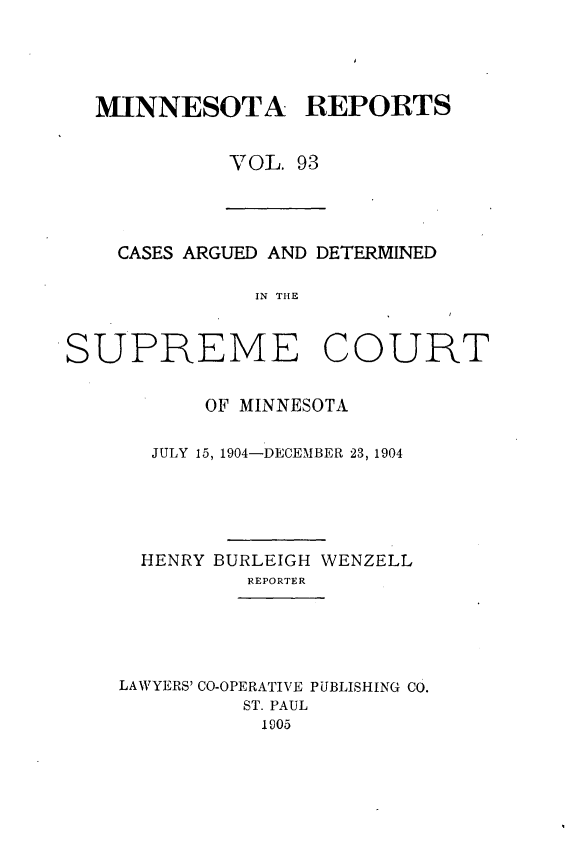 handle is hein.statereports/minrcadscm0093 and id is 1 raw text is: MINNESOTA REPORTS
VOL. 93

CASES ARGUED AND DETERMINED
IN THE
SUPREME COURT

OF MINNESOTA
JULY 15, 1904-DECEMBER 23, 1904
HENRY BURLEIGH WENZELL
REPORTER
LAWYERS' CO-OPERATIVE PUBLISHING CO.
ST. PAUL
1005


