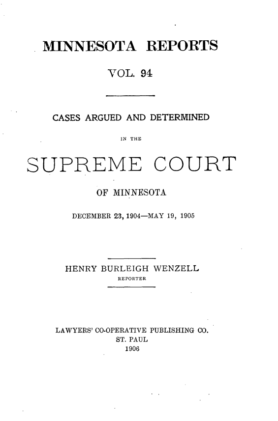 handle is hein.statereports/minrcadscm0094 and id is 1 raw text is: MINNESOTA REPORTS
VOL. 94
CASES ARGUED AND DETERMINED
IN THE
SUPREME COURT
OF MINNESOTA
DECEMBER 23, 1904-MAY 19, 1905
HENRY BURLEIGH WENZELL
REPORTER
LAWYERS' CO-OPERATIVE PUBLISHING CO.
ST. PAUL
1906


