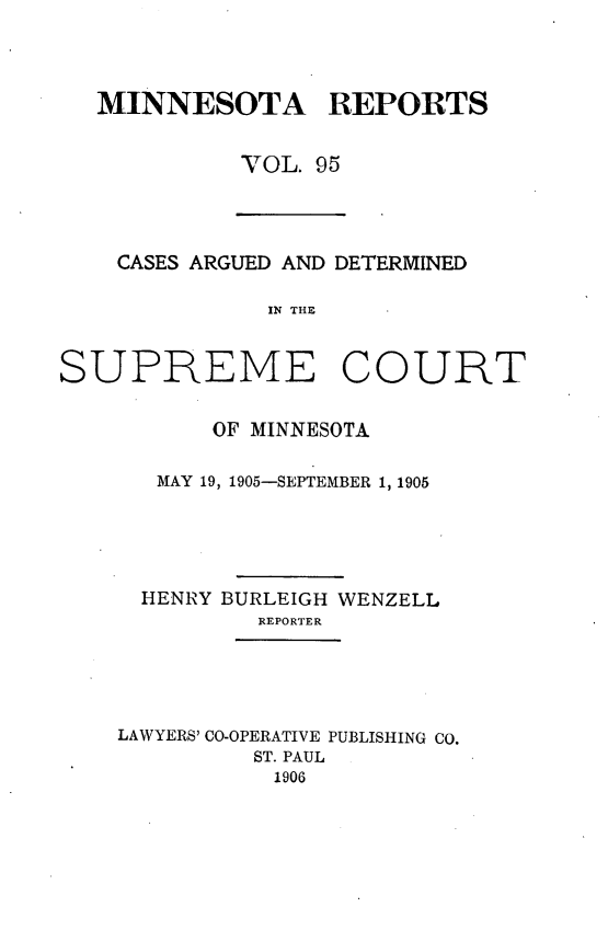 handle is hein.statereports/minrcadscm0095 and id is 1 raw text is: MINNESOTA REPORTS
VOL. 95
CASES ARGUED AND DETERMINED
IN THE
SUPREME COURT
OF MINNESOTA
MAY 19, 1905-SEPTEMBER 1, 1905
HENRY BURLEIGH WENZELL
REPORTER
LAWYERS' CO-OPERATIVE PUBLISHING CO.
ST. PAUL
1906


