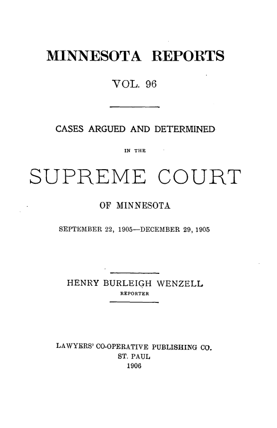 handle is hein.statereports/minrcadscm0096 and id is 1 raw text is: MINNESOTA REPORTS
VOL. 96
CASES ARGUED AND DETERMINED
1IN THE
SUPREME COURT
OF MINNESOTA
SEPTEMBER 22, 1905-DECEMBER 29, 1905
HENRY BURLEIGH WENZELL
REPORTER
LAWYERS' CO-OPERATIVE PUBLISHING CO.
ST. PAUL
1906


