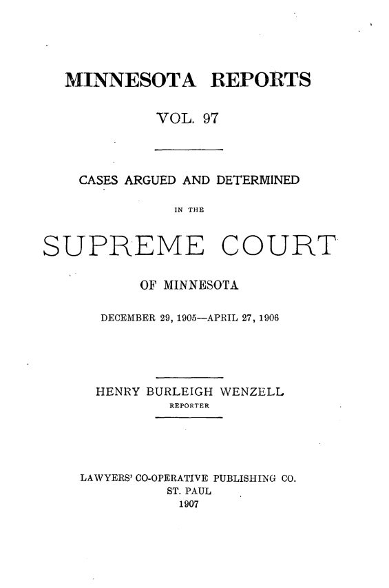 handle is hein.statereports/minrcadscm0097 and id is 1 raw text is: MINNESOTA REPORTS
VOL. 97
CASES ARGUED AND DETERMINED
IN THE
SUPREME COURT
OF MINNESOTA
DECEMBER 29, 1905-APRIL 27, 1906
HENRY BURLEIGH WENZELL
REPORTER
LAWYERS' CO-OPERATIVE PUBLISHING CO.
ST. PAUL
1907


