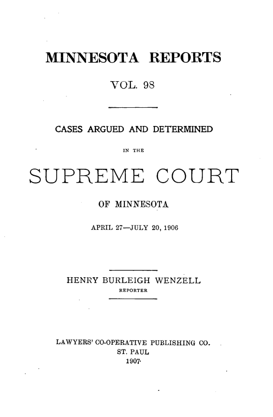 handle is hein.statereports/minrcadscm0098 and id is 1 raw text is: MINNESOTA REPORTS
VOL. 98
CASES ARGUED AND DETERMINED
IN THE
SUPREME COURT
OF MINNESOTA
APRIL 27-JULY 20, 1906
HENRY BURLEIGH WENZELL
REPORTER
LAWYERS' CO-OPERATIVE PUBLISHING CO.
ST. PAUL
1907-


