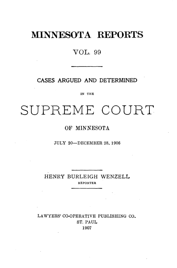 handle is hein.statereports/minrcadscm0099 and id is 1 raw text is: MINNESOTA REPORTS
VOL. 99
CASES ARGUED AND DETERMINED
IN THE
SUPREME COURT
OF MINNESOTA
JULY 20-DECEMBER 28. 1906
HENRY BURLEIGH WENZELL
REPORTER
LAWYERS' CO-OPERATIVE PUBLISHING CO.
ST. PAUL
1907


