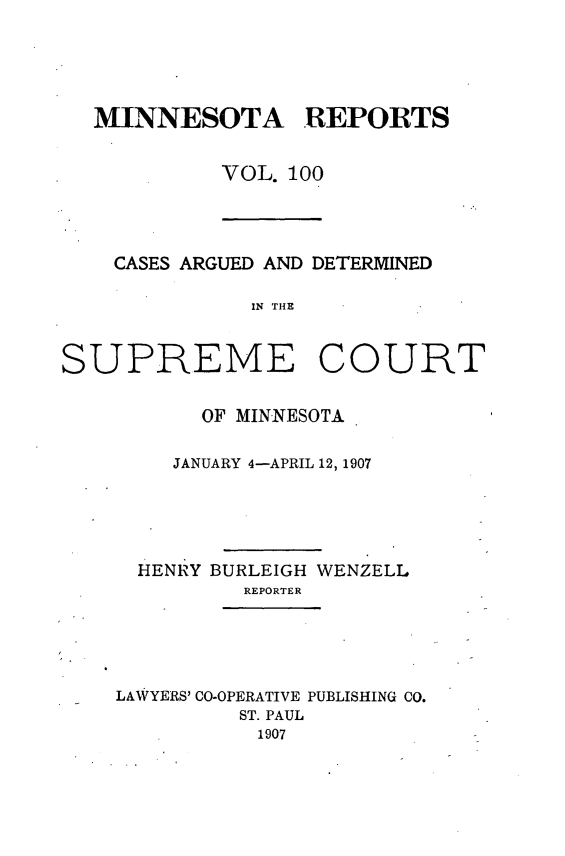 handle is hein.statereports/minrcadscm0100 and id is 1 raw text is: MINNESOTA REPORTS
VOL. 100
CASES ARGUED AND DETERMINED
IN THE
SUPREME COURT
OF MINNESOTA
JANUARY 4-APRIL 12, 1907
HENRY BURLEIGH WENZELL
REPORTER
LAWYERS' CO-OPERATIVE PUBLISHING CO.
ST. PAUL
1907


