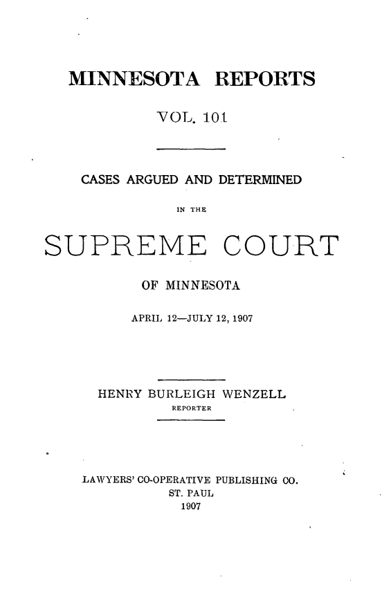 handle is hein.statereports/minrcadscm0101 and id is 1 raw text is: MINNESOTA REPORTS
VOL. 101

CASES ARGUED AND DETERMINED
IN THE
SUPREME COURT

OF MINNESOTA
APRIL 12-JULY 12, 1907
HENRY BURLEIGH WENZELL
REPORTER
LAWYERS' CO-OPERATIVE PUBLISHING CO.
ST. PAUL
1907


