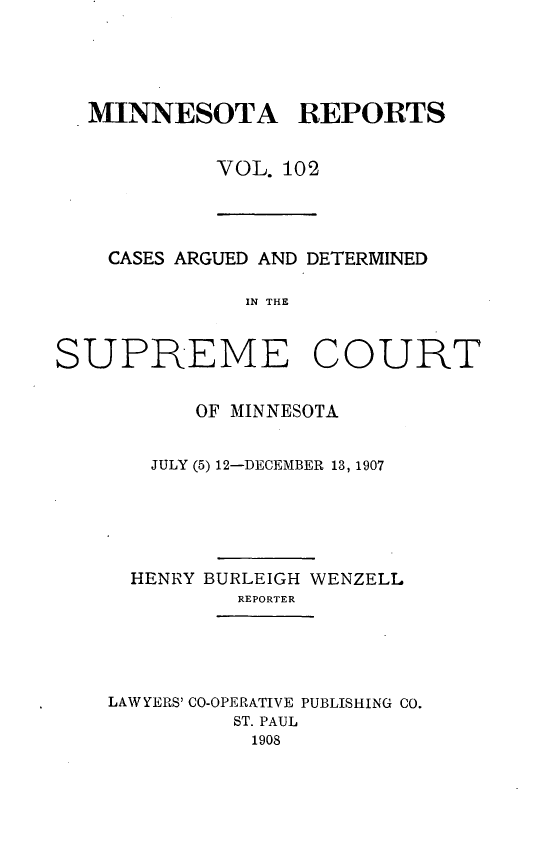 handle is hein.statereports/minrcadscm0102 and id is 1 raw text is: MINNESOTA REPORTS
VOL. 102

CASES ARGUED AND DETERMINED
IN THE
SUPREME COURT

OF MINNESOTA
JULY (5) 12-DECEMBER 13, 1907
HENRY BURLEIGH WENZELL
REPORTER
LAW YERS' CO-OPERATIVE PUBLISHING CO.
ST. PAUL
1908


