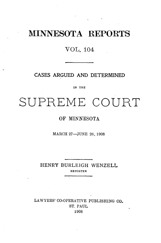 handle is hein.statereports/minrcadscm0104 and id is 1 raw text is: MINNESOTA REPORTS
VOL. 104

CASES ARGUED AND DETERMINED
IN THE
SUPREME COURT

OF MINNESOTA
MARCH 27-JUNE 26, 1908
HENRY BURLEIGH WENZELL
REPORTER
LAWYERS' CO-OPERATIVE PUBLISHING CO.
ST. PAUL
1908


