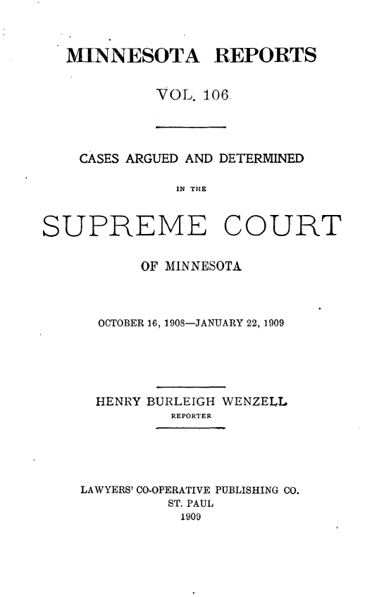 handle is hein.statereports/minrcadscm0106 and id is 1 raw text is: MINNESOTA REPORTS
VOL. 106.

CASES ARGUED AND DETERMINED
IN THE

SUPREME COURT
OF MINNESOTA
OCTOBER 16, 1908-JANUARY 22, 1909
HENRY BURLEIGH WENZELL
REPORTER

LAWYERS' CO-OPERATIVE PUBLISHING CO.
ST. PAUL
1909


