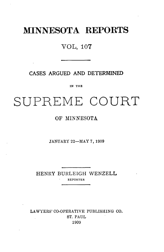 handle is hein.statereports/minrcadscm0107 and id is 1 raw text is: MINNESOTA REPORTS
VOL. 107

CASES ARGUED AND DETERMINED
IN THE
SUPREME COURT

OF MINNESOTA
JANUARY 22-MAY 7, 1909
HENRY BURLEIGH WENZELL
REPORTER
LAWYERS' CO-OPERATIVE PUBLISHING CO.
ST. PAUL
1909


