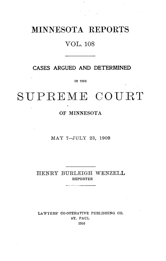 handle is hein.statereports/minrcadscm0108 and id is 1 raw text is: MINNESOTA REPORTS
VOL. 108

CASES ARGUED AND DETERMINED
IN THE

SUPREME COURT
OF MINNESOTA
MAY 7--JULY 23, 1909
HENRY BURLEIGH WENZELL
REPORTER
LAWYERS' CO-OPERATIVE PUBLISHING CO.
ST. PAUL
1910


