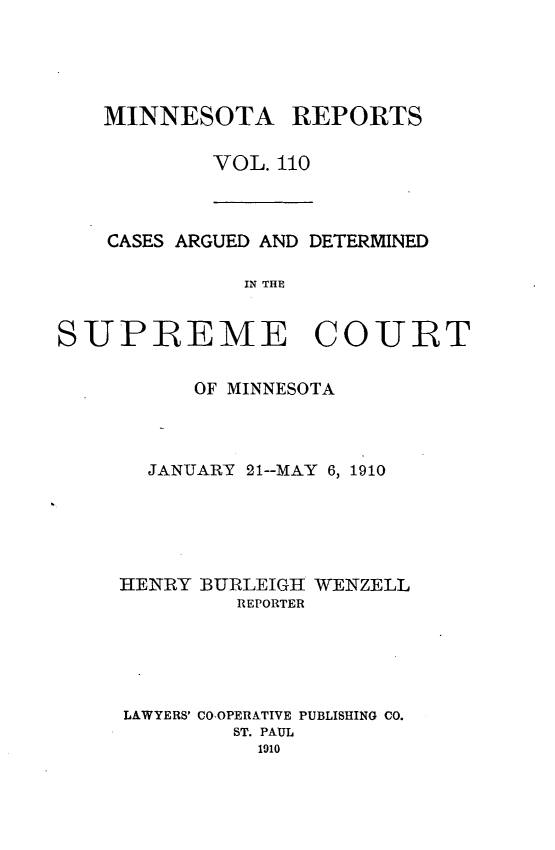 handle is hein.statereports/minrcadscm0110 and id is 1 raw text is: MINNESOTA REPORTS
VOL. 110

CASES ARGUED AND DETERMINED
IN THE
SUPREME COIJLRT

OF MINNESOTA
JANUARY 21--MAY 6, 1910
HENRY BURLEIGH WENZELL
REPORTER
LAWYERS' CO-OPERATIVE PUBLISHING CO.
ST. PAUL
1910



