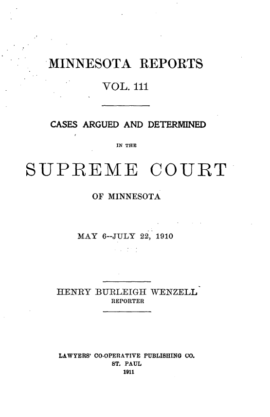 handle is hein.statereports/minrcadscm0111 and id is 1 raw text is: MINNESOTA REPORTS
VOL. 111

CASES ARGUED AND DETERMINED
IN THE
SUPREME COURT

OF MINNESOTA
MAY 6--JULY 22, 1910
HENRY BURLEIGIH WENZELL
REPORTER
LAWYERS' CO-OPERATIVE PUBLISHING CO.
ST. PAUL
1911


