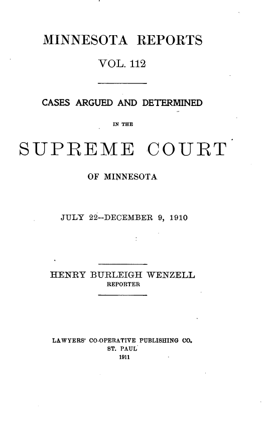 handle is hein.statereports/minrcadscm0112 and id is 1 raw text is: MINNESOTA REPORTS
VOL. 112

CASES ARGUED AND DETERMINED
IN THE
SUPREME COURT

OF MINNESOTA.
JULY 22--DECEMBER 9, 1910
HENRY BURLEIGH WENZELL
REPORTER
LAWYERS' CO-OPERATIVE PUBLISHING CO.
ST. PAUL
1911


