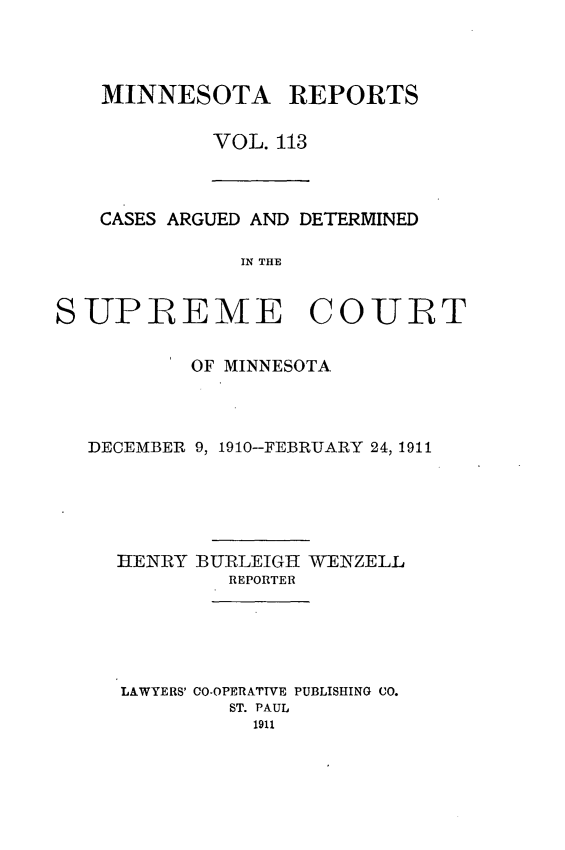 handle is hein.statereports/minrcadscm0113 and id is 1 raw text is: MINNESOTA REPORTS
VOL. 113

CASES ARGUED AND DETERMINED
IN THE
SUPREME COURT
OF MINNESOTA
DECEMBER 9, 1910--FEBRUARY 24, 1911
HENRY BURLEIGH WENZELL
REPORTER
LAWYERS' CO-OPERATTVE PUBLISHING CO.
ST. PAUL
1911


