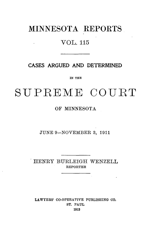 handle is hein.statereports/minrcadscm0115 and id is 1 raw text is: MINNESOTA REPORTS
VOL. 115

CASES ARGUED AND DETERMINED
IN THE
SUPREMlE COURT

OF MINNESOTA
JUNE 9-NOVEMBER 3, 1911
IENRY BURLEIGH WENZELL
REPORTER
LAWYERS' CO-OPERATIVE PUBLISHING CO.
ST. PAUL
1912


