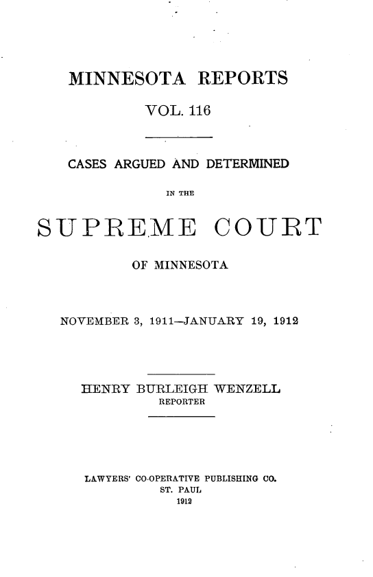 handle is hein.statereports/minrcadscm0116 and id is 1 raw text is: MINNESOTA REPORTS
VOL. 116

CASES ARGUED AND DETERMINED
IN THE
SUPREME COURT
OF MINNESOTA
NOVEMBER 3, 1911-JANUARY 19, 1912
HENRY BURLEIGH WENZELL
REPORTER
LAWYERS' CO-OPERATIVE PUBLISHING CO.
ST. PAUL
1912


