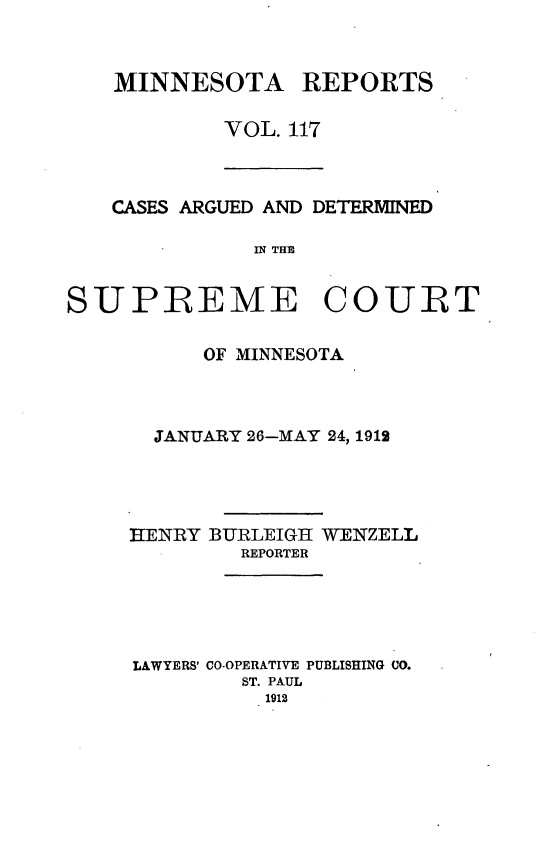 handle is hein.statereports/minrcadscm0117 and id is 1 raw text is: MINNESOTA REPORTS
VOL. 117

CASES ARGUED AND DETERMINED
IN THE
SUPREME COURT

OF MINNESOTA
JANUARY 26-MAY 24, 1912
HENRY BURLEIGH WENZELL
REPORTER
LAWYERS' CO-OPERATIVE PUBLISHING CO.
ST. PAUL
1912


