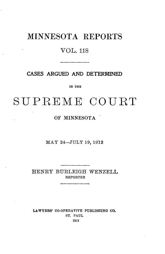 handle is hein.statereports/minrcadscm0118 and id is 1 raw text is: MINNESOTA REPORTS
VOL. 118

CASES ARGUED AND DETERMINED
IN THE

SUPREME COURT
OF MINNESOTA
MAY 24-JULY 19, 1912
HENRY BURLEIGH WENZELL
REPORTER
LAWYERS' CO-OPERATIVE PUBLISHING CO.
ST. PAUL
1912


