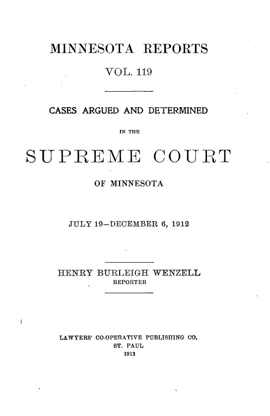 handle is hein.statereports/minrcadscm0119 and id is 1 raw text is: MINNESOTA

REPORTS

VOL. 119

CASES ARGUED AND DETERMINED
IN THE
SUPREME COURT

OF MINNESOTA
JULY 19-DECEMBER 6, 1912
HENRY BURLEIGH WENZELL
REPORTER
LAWYERS' CO-OPERATIVE PUBLISHING CO.
ST. PAUL
1913


