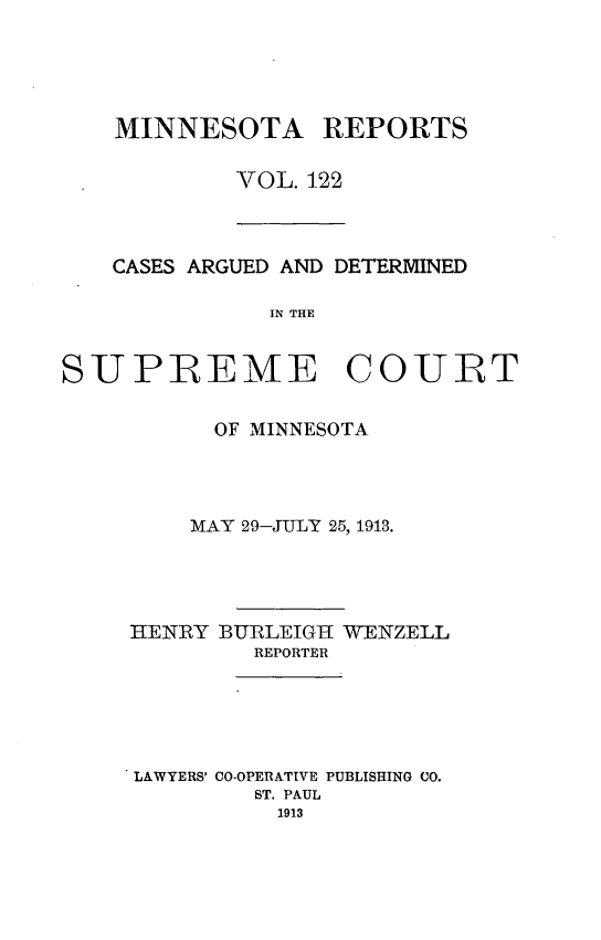handle is hein.statereports/minrcadscm0122 and id is 1 raw text is: MINNESOTA REPORTS
VOL. 122

CASES ARGUED AND DETERMINED
IN THE
SUPREME COURT

OF MINNESOTA
MAY 29-JULY 25, 1913.
HENRY BURLEIGH[ WENZELL
REPORTER
LAWYERS' CO-OPERATIVE PUBLISHING CO.
ST. PAUL
1913



