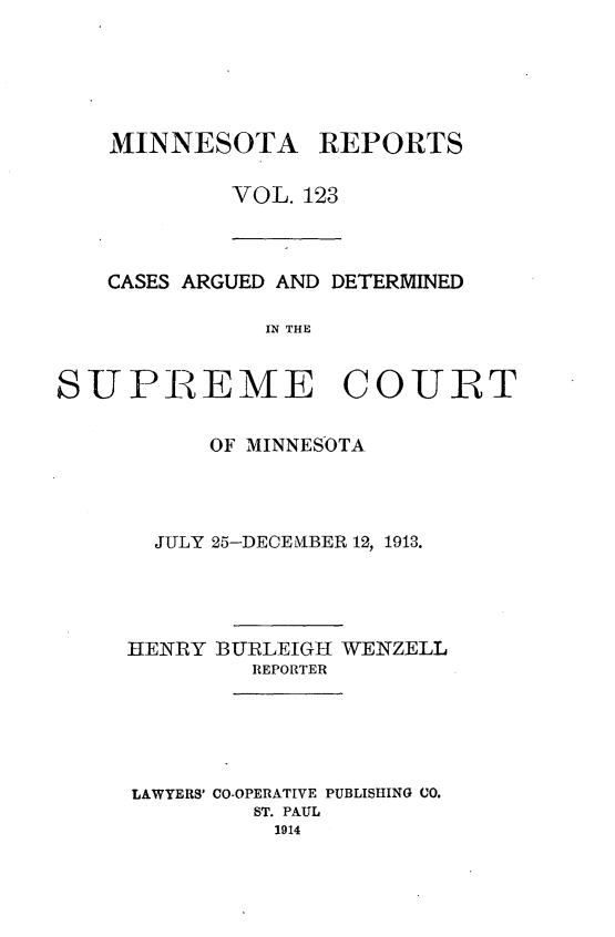 handle is hein.statereports/minrcadscm0123 and id is 1 raw text is: MINNESOTA REPORTS
VOL. 123

CASES ARGUED AND DETERMINED
SPE  THE
SUPREME COURT

OF MINNESOTA
JULY 25-DECEMIBER 12, 1913.
HENRY BURLEIGH WENZELL
REPORTER
LAWYERS' CO-OPERATIVE PUBLISHING CO.
ST. PAUL
1914


