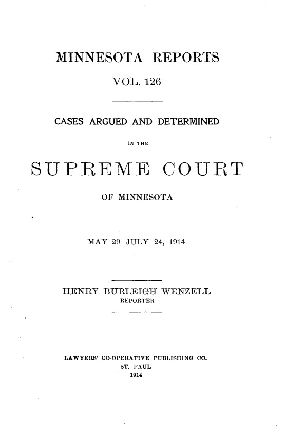 handle is hein.statereports/minrcadscm0126 and id is 1 raw text is: MINNESOTA REPORTS
VOL. 126

CASES ARGUED AND DETERMINED
IN THE
SUPREME COURT

OF MINNESOTA
MAY 20-JULY 24, 1914
HKENRY BURLEIGH WENZELL
REPORTER
LAWYERS' CO-OPERATIVE PUBLISHING CO.
6T. PAUL
1914


