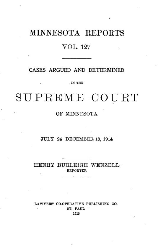 handle is hein.statereports/minrcadscm0127 and id is 1 raw text is: MINNESOTA

REPORTS

VOL. 127

CASES ARGUED AND DETERMINED
IN THE

SUPREME COURT
OF MINNESOTA
JULY 24 DECEMBER 18, 1914
HENRY BURLEIGH WENZELL
REPORTER
LAWYERS' CO-OPERATIVE PUBLISHING 00.
ST. PAUL
1915


