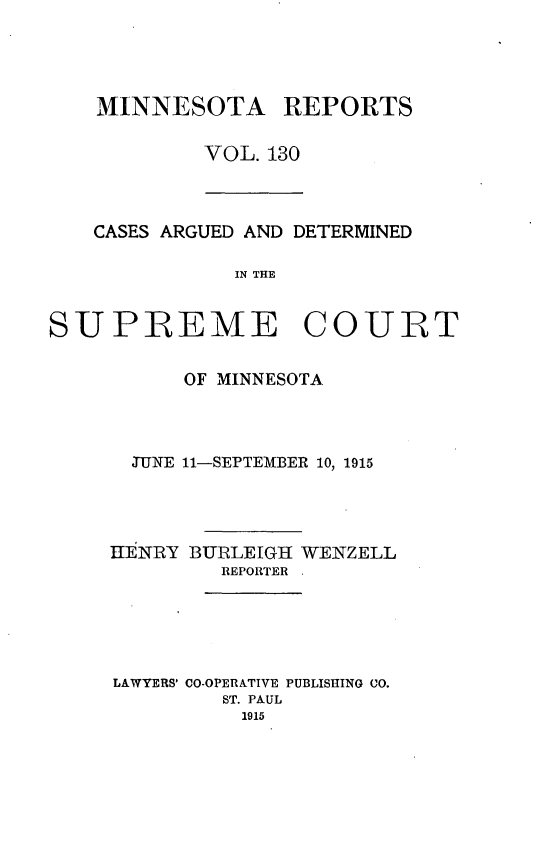 handle is hein.statereports/minrcadscm0130 and id is 1 raw text is: MINNESOTA REPORTS
VOL. 130

CASES ARGUED AND DETERMINED
IN THE

SUPREME COURT
OF MINNESOTA
JUNE 11-SEPTEMBER 10, 1915

IIENRY

BURLEIGH WENZELL
REPORTER .

LAWYERS' CO-OPERATIVE PUBLISHING CO.
ST. PAUL
1915


