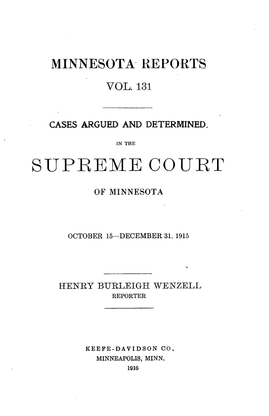 handle is hein.statereports/minrcadscm0131 and id is 1 raw text is: MINNESOTA- REPORTS
VOL. 131

CASES ARGUED AND DETERMINED.
IN THE
SUPREME COURT

OF MINNESOTA
OCTOBER 15-DECEMBER 31, 1915
HENRY BUIRLEIGH WENZELL
REPORTER
KEEFE-DAVIDSON CO.
MINNEAPOLIS, MINN.
1916


