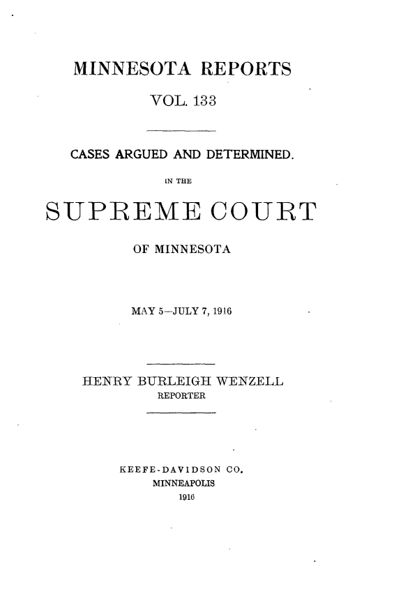 handle is hein.statereports/minrcadscm0133 and id is 1 raw text is: MINNESOTA REPORTS
VOL. 133

CASES ARGUED AND DETERMINED.
IN THE
SUPREME COURT

OF MINNESOTA
MAY 5-JULY 7,1916
HENRY BURLEIGH WENZELL
REPORTER
KEEFE-DAVIDSON CO.
MINNEAPOLIS
1916


