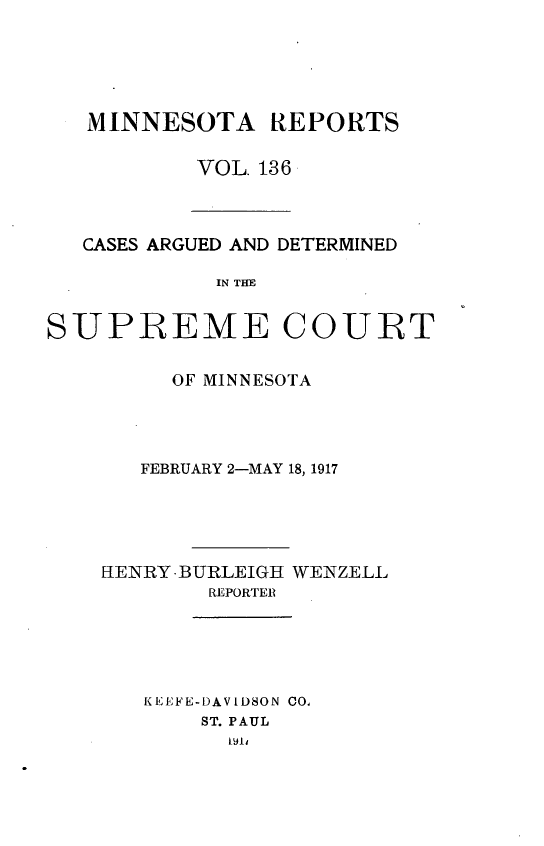 handle is hein.statereports/minrcadscm0136 and id is 1 raw text is: MINNESOTA REPORTS
VOL. 136

CASES ARGUED AND DETERMINED
IN THU
SUPREME COURT

OF MINNESOTA
FEBRUARY 2-MAY 18, 1917
HENRY-BURLEIGH WENZELL
REPORTER
KEEFE-DAVIDSON CO,
ST. PAUL


