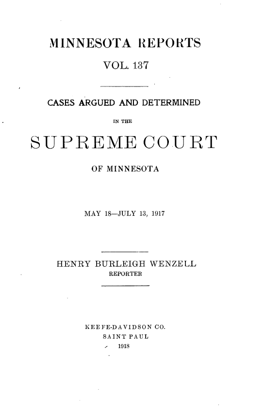 handle is hein.statereports/minrcadscm0137 and id is 1 raw text is: MINNESOTA REPORTS
VOL. 137

CASES ARGUED AND DETERMINED
IN THE
SUPREME COURT

OF MINNESOTA
MAY 18-JULY 13, 1917
HENRY BURLEIGH WENZELL
REPORTER
KEEFE-DAVIDSON CO.
SAINT PAUL
1 1918


