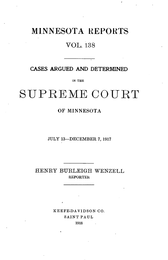 handle is hein.statereports/minrcadscm0138 and id is 1 raw text is: MINNESOTA REPORTS
VOL. 138

CASES ARGUED. AND DETERMINED
IN THE
SUPREME COURT

OF MINNESOTA
JULY 13-DECEMBER 7, 1917
HENRY BURLEIGH WENZELL
REPORTER
KEEFE-DAVIDSON CO.
SAINT PAUL
1918


