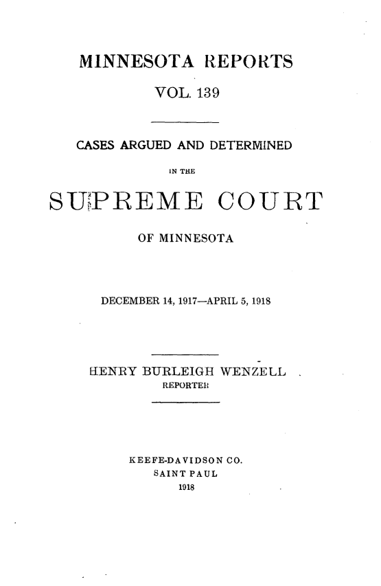 handle is hein.statereports/minrcadscm0139 and id is 1 raw text is: MINNESOTA REPORTS
VOL. 139

CASES ARGUED AND DETERMINED
IN THE
SUiPREME COURT
OF MINNESOTA
DECEMBER 14, 1917-APRIL 5, 1918
EIENRY BURLEIGH WENZELL
REPORTER
KEEFE-DAVIDSON CO.
SAINT PAUL
1918


