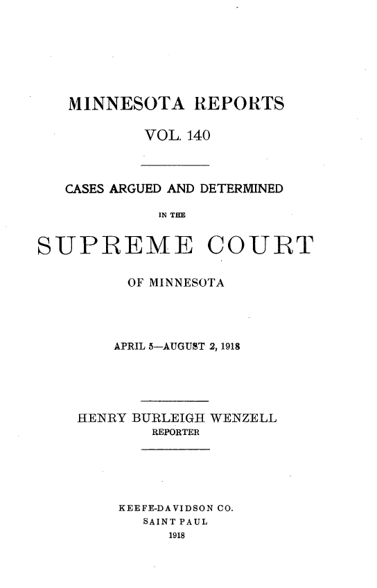 handle is hein.statereports/minrcadscm0140 and id is 1 raw text is: MINNESOTA REPORTS
VOL. 140

CASES ARGUED AND DETERMINED
IN TCE
SUPREME COURT

OF MINNESOTA
APRIL 5-AUGUST 2, 1918
HENRY BURLEIGH WENZELL
REPORTER
KEEFE-DAVIDSON CO.
SAINT PAUL
1918


