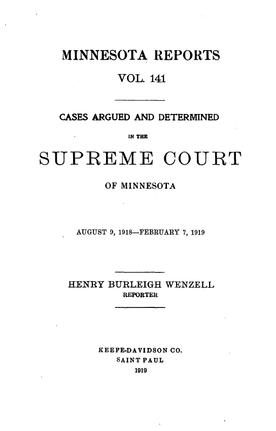 handle is hein.statereports/minrcadscm0141 and id is 1 raw text is: MINNESOTA REPORTS
VOL. 141

CASES ARGUED AND DETERMINED
IN THE

SUPREME COURT
OF MINNESOTA
AUGUST 9, 1918-FEBRUARY 7, 1919
HENRY BURLEIGH WENZELL
REPORTER
KEEFE-DAVIDSON CO.
SAINT PAUL
1919


