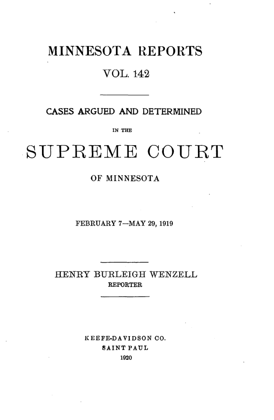 handle is hein.statereports/minrcadscm0142 and id is 1 raw text is: MINNESOTA REPORTS
VOL. 142

CASES ARGUED AND DETERMINED
IN THE
SUIPREME COURT

OF MINNESOTA
FEBRUARY 7-MAY 29, 1919
HENRY BURLEIGH WENZELL
REPORTER
KEEFE-DAVIDSON CO.
SAINT PAUL
1920



